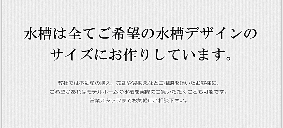 弊社では不動産の購入、売却や買換えなどご相談を頂いたお客様に、ご希望があればモデルルームの水槽を実際にご覧いただくことも可能です。営業スタッフまでお気軽にご相談下さい。