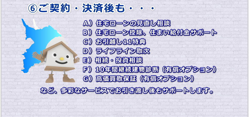 ご契約・決済後も終了ではなく住宅ローンの見直し相談、お引越しや相続や投資相談、など不動産に関する事なら多彩なサービスでお引き渡し後もサポートします。