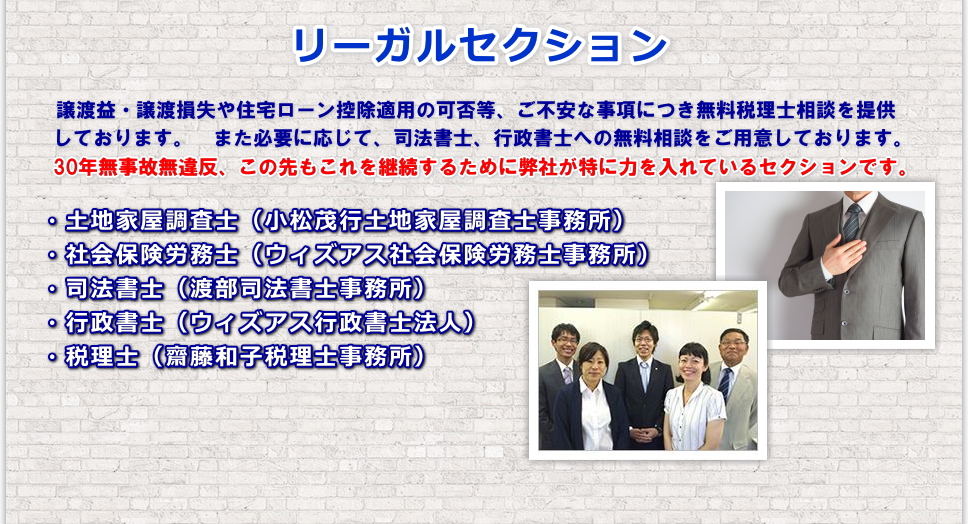 譲渡益・譲渡損失や住宅ローン控除適用の可否等、ご不安な事項につき無料税理士相談を提供しております。また必要に応じて、司法書士、行政書士への無料相談をご用意しております。30年無事故無違反、この先もこれを継続するために弊社が特に力を入れているセクションです。