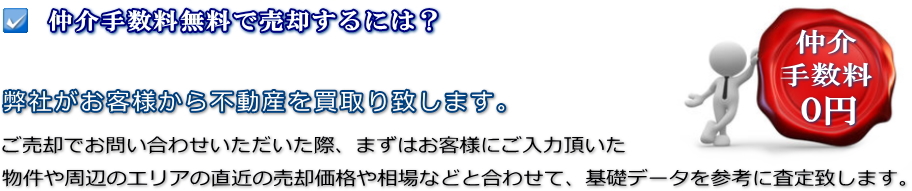 仲介手数料無料で売却するには？弊社がお客様から不動産を買取り致します。ご売却でお問い合わせいただいた際、まずはお客様にご入力頂いた物件や周辺のエリアの直近の売却価格や相場などと合わせて、基礎データを参考に査定致します。