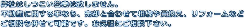 弊社はしつこい営業は致しません。不動産に関する事なら、売却と合わせて相続や買換え、リフォームなどご相談も併せて可能です。お気軽にご相談下さい。