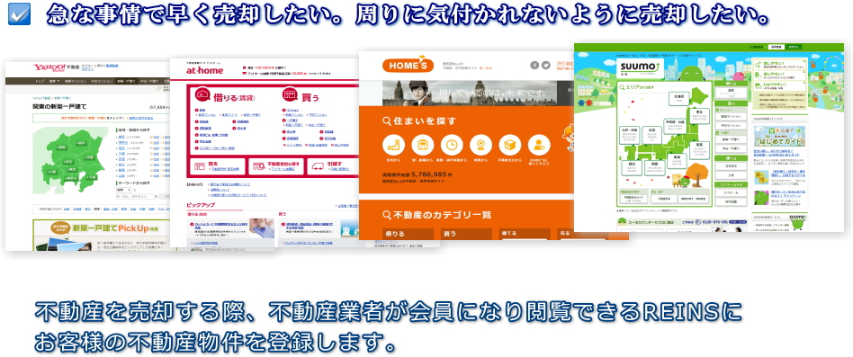 急な事情で早く売却したい。周りに気付かれないように売却したい。不動産を売却する際、不動産業者が会員になり閲覧できるREINSにお客様の不動産物件を登録します。