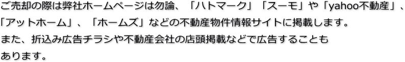 ご売却の際は弊社ホームページは勿論、「ハトマーク」「スーモ」や「yahoo不動産」、「アットホーム」、「ホームズ」などの不動産物件情報サイトに掲載します。また、折込み広告チラシや不動産会社の店頭掲載などで広告することもあります。