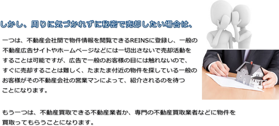 しかし、周りに気づかれずに秘密で売却したい場合は、一つは、不動産会社間で物件情報を閲覧できるREINSに登録し、一般の不動産広告サイトやホームページなどには一切出さないで売却活動をすることは可能ですが、広告で一般のお客様の目には触れないので、すぐに売却することは難しく、たまたま付近の物件を探している一般のお客様がその不動産会社の営業マンによって、紹介されるのを待つことになります。もう一つは、不動産買取できる不動産業者か、専門の不動産買取業者などに物件を買取ってもらうことになります。