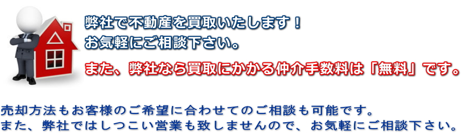 弊社で不動産を買取いたします！お気軽にご相談下さい。また、弊社なら買取にかかる仲介手数料は「無料」です。売却方法もお客様のご希望に合わせてのご相談も可能です。また、弊社ではしつこい営業も致しませんので、お気軽にご相談下さい。