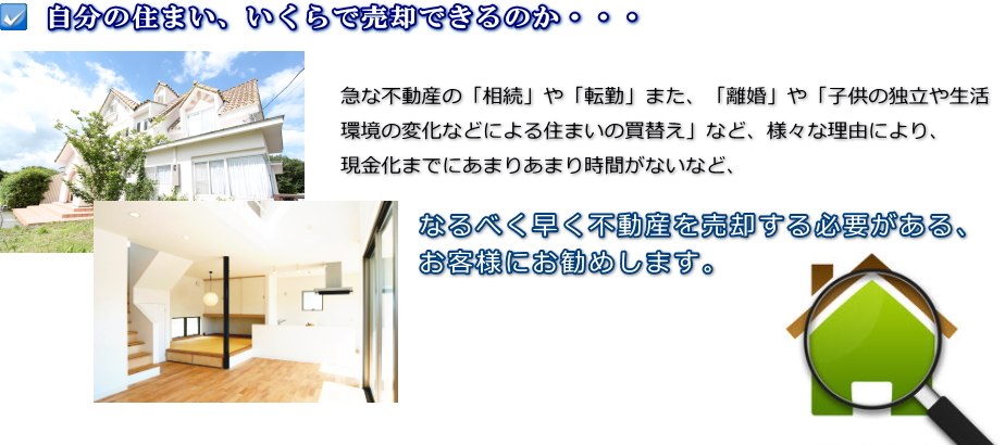 自分の住まい、いくらで売却できるのか。建物や土地の急な不動産の「相続」や「転勤」また、「離婚」や「子供の独立や生活環境の変化などによるマイホームの買替え」など、様々な理由により、現金化までにあまりあまり時間がないなど、なるべく早く不動産を売却する必要がある、お客様にお勧めします。