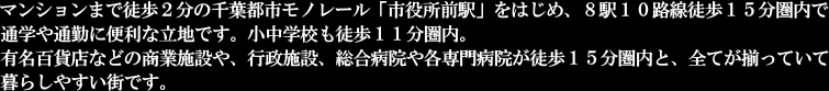 マンションまで徒歩２分の千葉都市モノレール「市役所前駅」をはじめ、８駅１０路線徒歩１５分圏内で通学や通勤に便利な立地です。小中学校も徒歩１１分圏内。有名百貨店などの商業施設や、行政施設、総合病院や各専門病院が徒歩１５分圏内と、全てが揃っていて暮らしやすい街です。